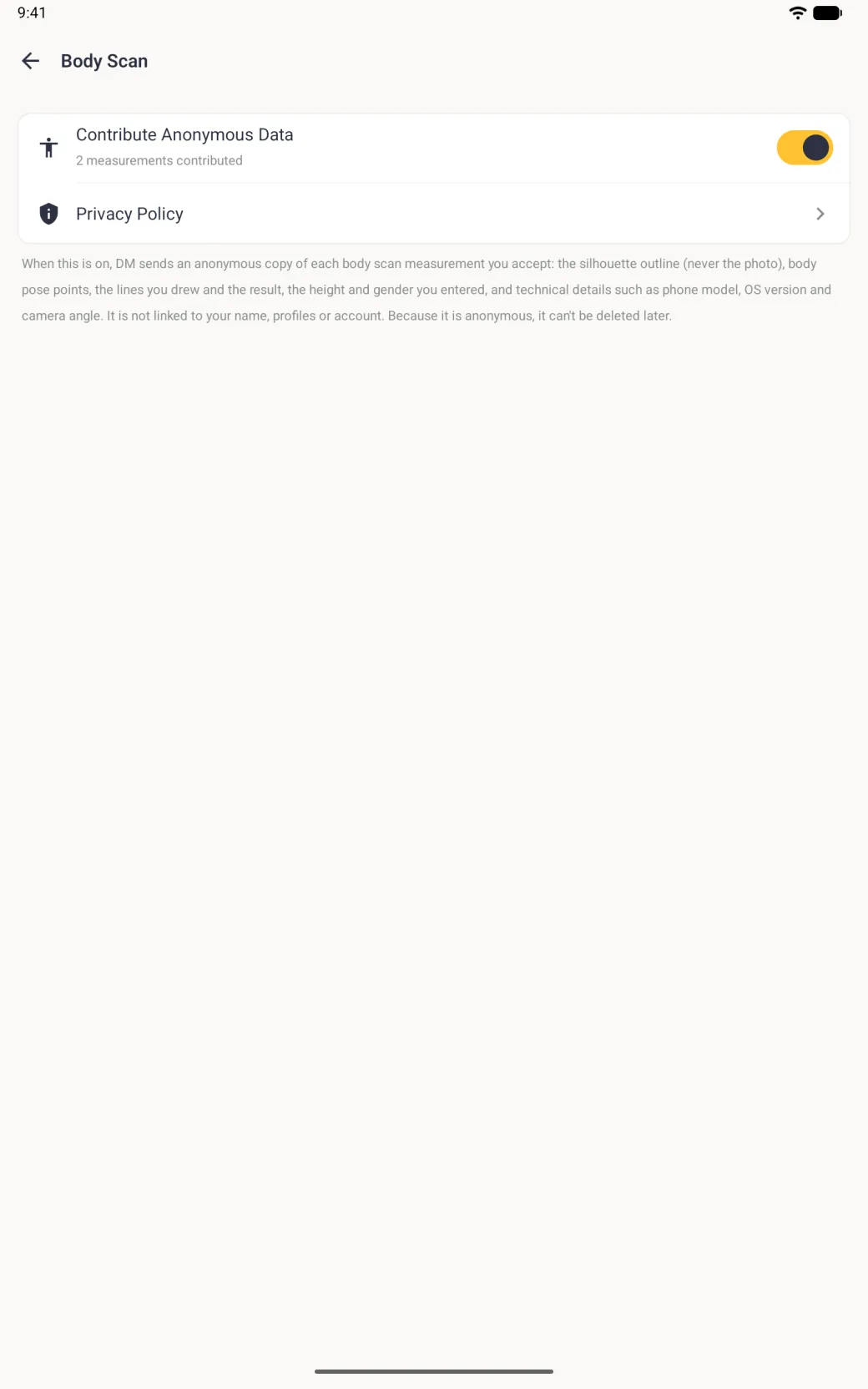 A full-screen Body Scan settings page with a back arrow and a white card holding Contribute Anonymous Data with a gold switch turned on and the grey note 2 measurements contributed, and a Privacy Policy row, above a grey paragraph explaining that DM sends an anonymous copy of each body scan measurement you accept: the silhouette outline but never the photo, body pose points, the lines drawn and the result, the height and gender entered, and technical details such as phone model, OS version and camera angle, that it is not linked to your name, profiles or account, and that it can't be deleted later.